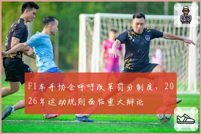F1车手协会呼吁改革罚分制度，2026年运动规则面临重大辩论