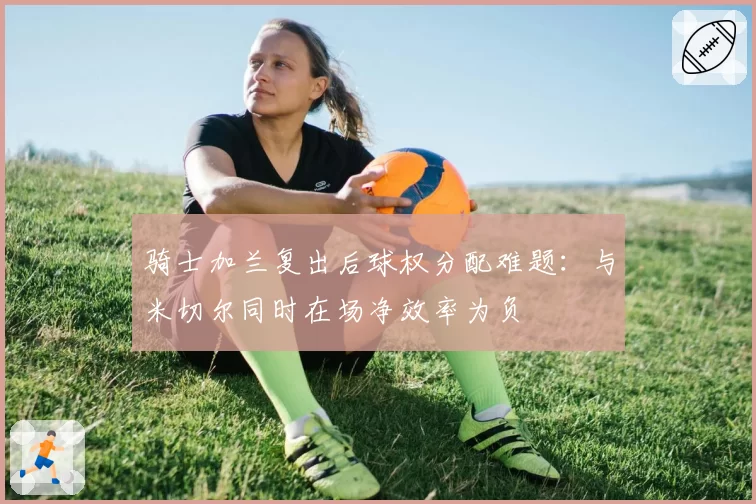 骑士加兰复出后球权分配难题：与米切尔同时在场净效率为负