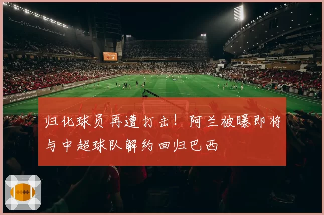 归化球员再遭打击！阿兰被曝即将与中超球队解约回归巴西