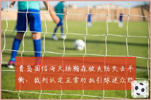 青岛国信海天杨瀚森被夹防失去平衡,裁判认定正常对抗引球迷众怒?