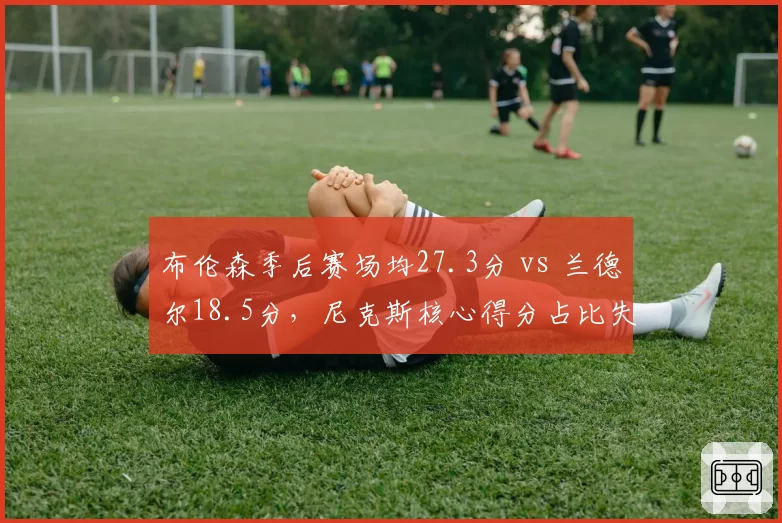 布伦森季后赛场均27.3分 vs 兰德尔18.5分,尼克斯核心得分占比失衡