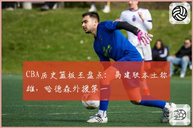 CBA历史篮板王盘点：易建联本土称雄，哈德森外援第一