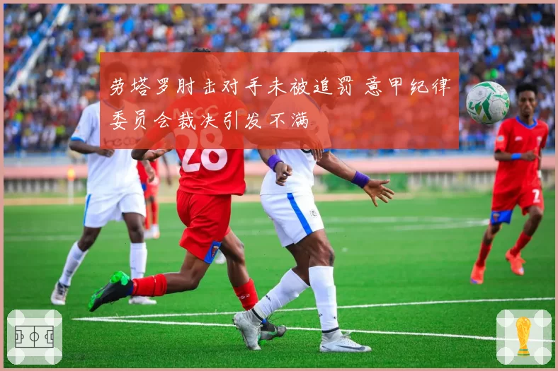 劳塔罗肘击对手未被追罚 意甲纪律委员会裁决引发不满