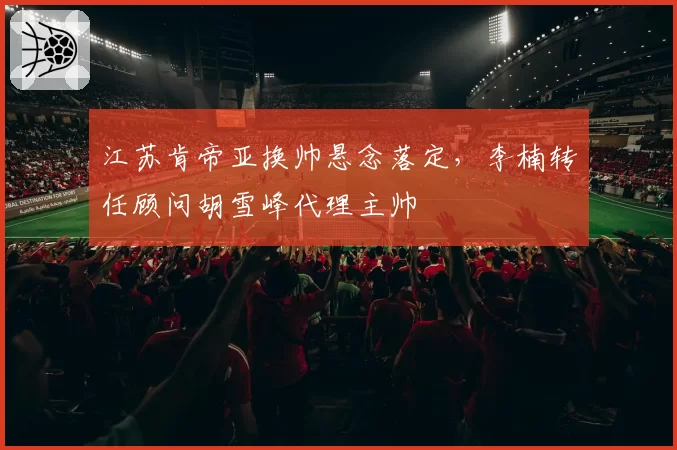 江苏肯帝亚换帅悬念落定,李楠转任顾问胡雪峰代理主帅
