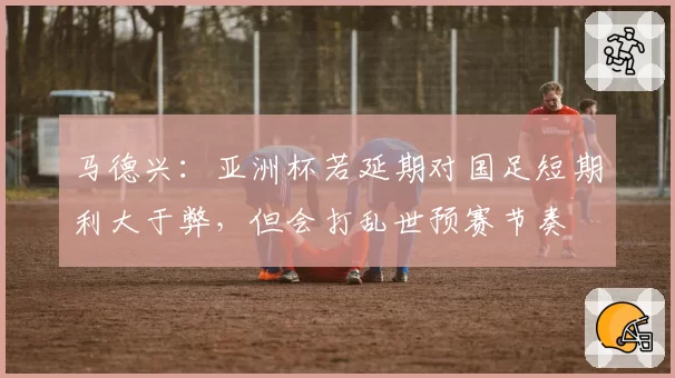 马德兴:亚洲杯若延期对国足短期利大于弊,但会打乱世预赛节奏