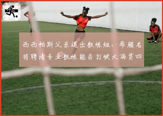 西西帕斯父亲退出教练组，希腊名将聘请专业教练能否打破大满贯四强魔咒？