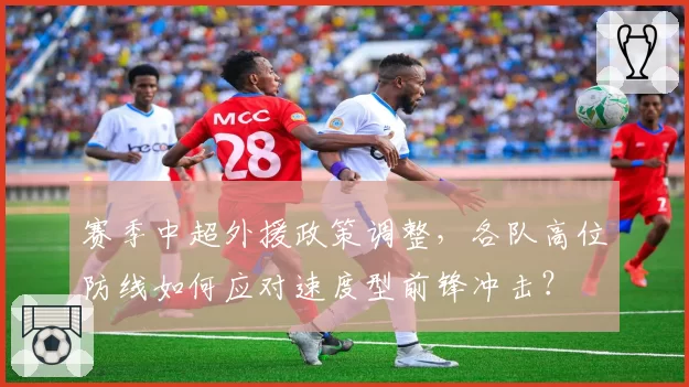 赛季中超外援政策调整，各队高位防线如何应对速度型前锋冲击？