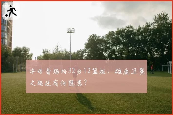 字母哥场均32分12篮板,雄鹿卫冕之路还有何隐患?