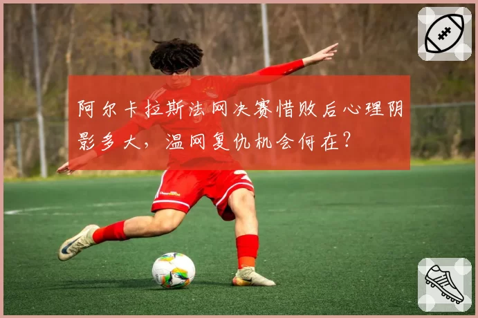 阿尔卡拉斯法网决赛惜败后心理阴影多大,温网复仇机会何在?
