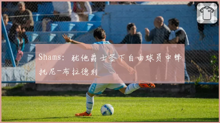 Shams：犹他爵士签下自由球员中锋托尼-布拉德利