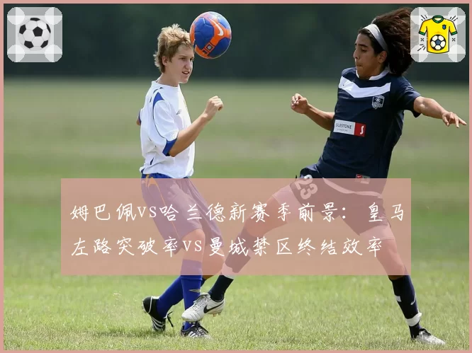 姆巴佩vs哈兰德新赛季前景:皇马左路突破率vs曼城禁区终结效率