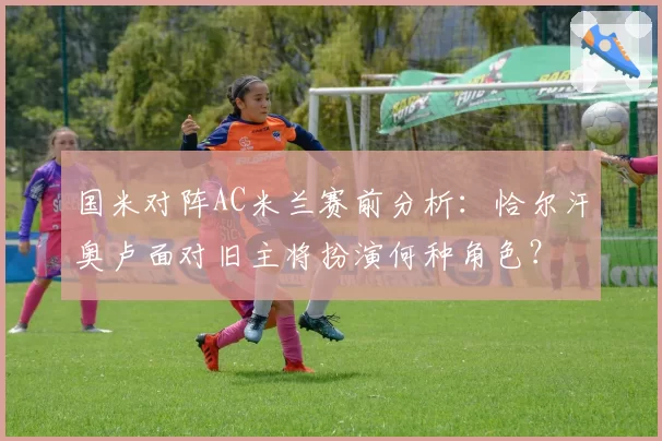 国米对阵AC米兰赛前分析：恰尔汗奥卢面对旧主将扮演何种角色？