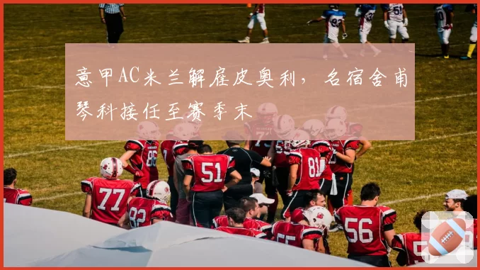 意甲AC米兰解雇皮奥利,名宿舍甫琴科接任至赛季末