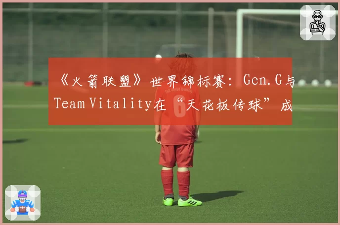 《火箭联盟》世界锦标赛：Gen.G与Team Vitality在“天花板传球”成功率统计对比